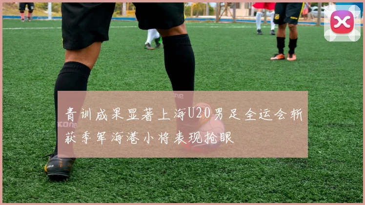青训成果显著上海U20男足全运会斩获季军海港小将表现抢眼