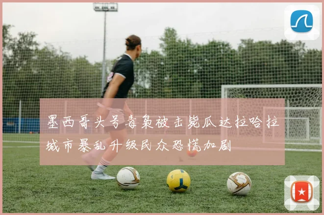 墨西哥头号毒枭被击毙瓜达拉哈拉城市暴乱升级民众恐慌加剧