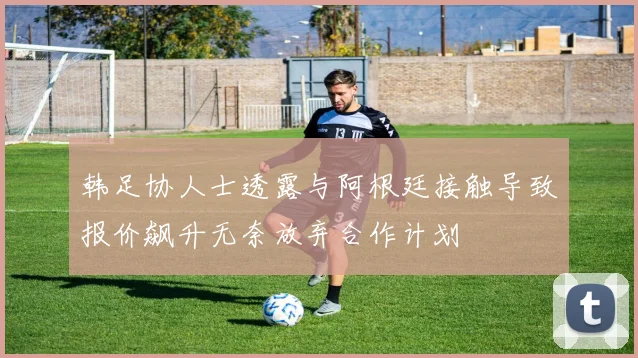 韩足协人士透露与阿根廷接触导致报价飙升无奈放弃合作计划