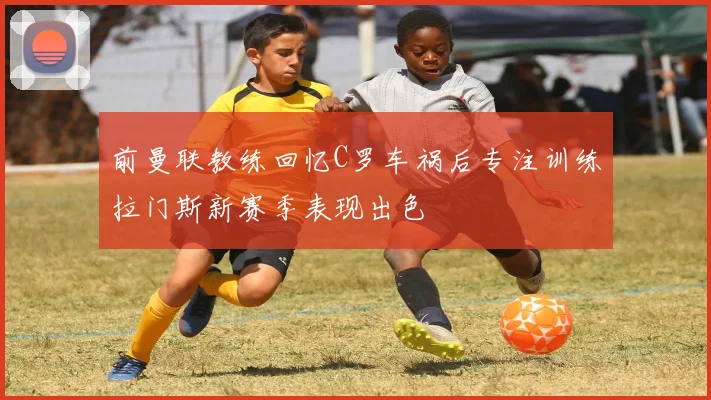 前曼联教练回忆C罗车祸后专注训练拉门斯新赛季表现出色