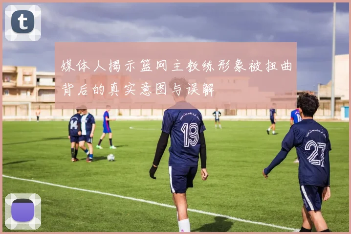 媒体人揭示篮网主教练形象被扭曲背后的真实意图与误解