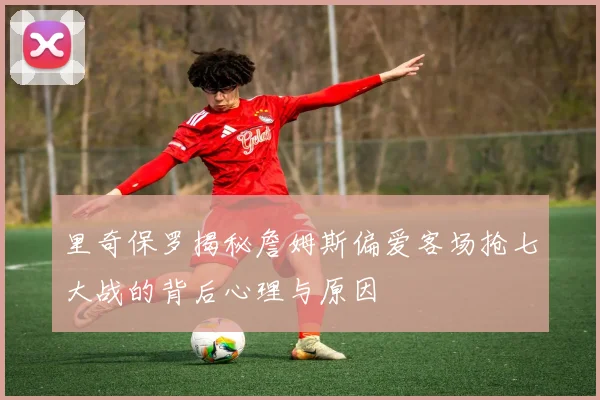 里奇保罗揭秘詹姆斯偏爱客场抢七大战的背后心理与原因