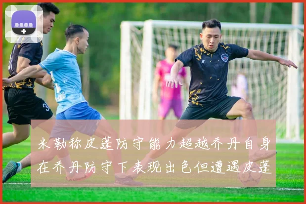 米勒称皮蓬防守能力超越乔丹自身在乔丹防守下表现出色但遭遇皮蓬阻击