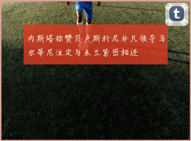 内斯塔称赞贝卢斯科尼非凡领导马尔蒂尼注定与米兰紧密相连