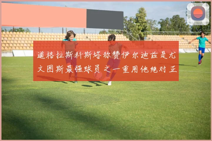 道格拉斯科斯塔称赞伊尔迪兹是尤文图斯最强球员之一重用他绝对正确
