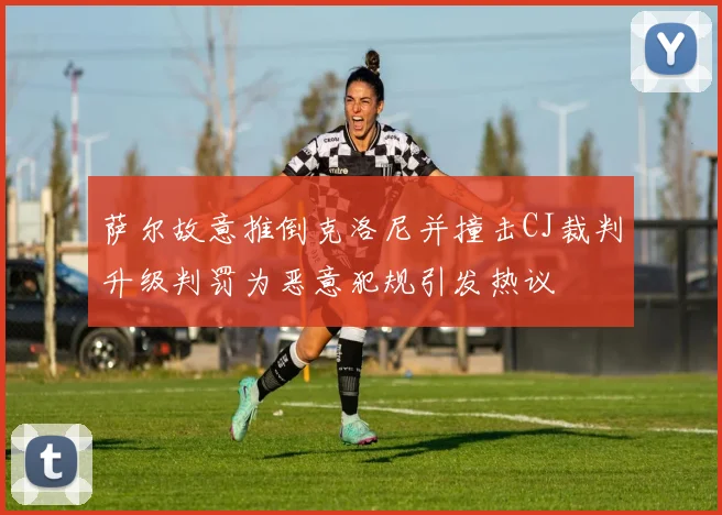 萨尔故意推倒克洛尼并撞击CJ裁判升级判罚为恶意犯规引发热议