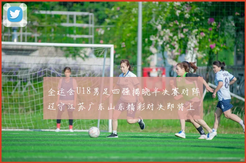 全运会U18男足四强揭晓半决赛对阵辽宁江苏广东山东精彩对决即将上演