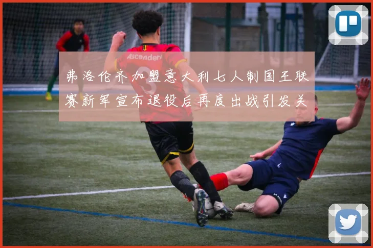 弗洛伦齐加盟意大利七人制国王联赛新军宣布退役后再度出战引发关注
