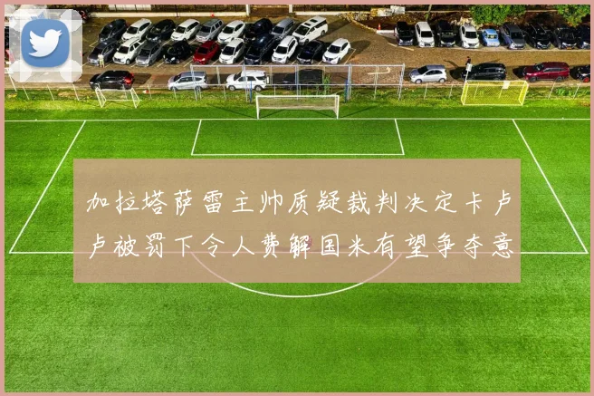 加拉塔萨雷主帅质疑裁判决定卡卢卢被罚下令人费解国米有望争夺意甲冠军
