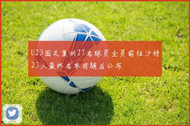 U23国足集训27名球员全员前往沙特23人最终名单将随后公布