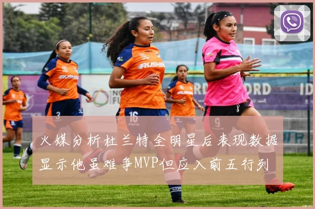 火媒分析杜兰特全明星后表现数据显示他虽难争MVP但应入前五行列