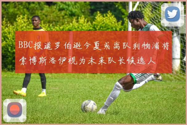 BBC报道罗伯逊今夏或离队利物浦将索博斯洛伊视为未来队长候选人